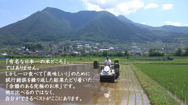 「有名な日本一の米どころ」 ではありません。 しかし一口食べて「美味しい!」のために 試行錯誤を繰り返した結果たどり着いた、 「余韻のある究極のお米」です。 他と比べるのではなく、 自分ができるベストがここにあります。