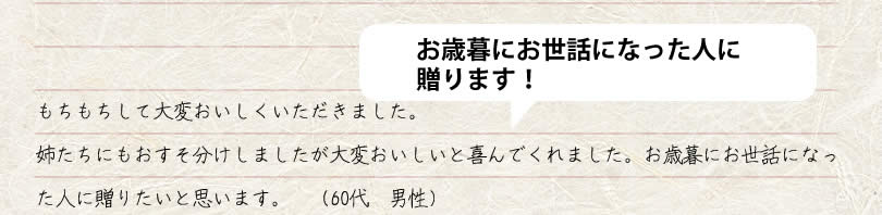 もちもちして大変おいしくいただきました。 姉たちにもおすそ分けしましたが大変おいしいと喜んでくれました。お歳暮にお世話になった人に贈りたいと思います。　60代　男性