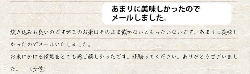 炊き込みも良いのですがこのお米はそのまま戴かないともったいないです。あまりに美味しかったのでメールいたしました。 お米にかける情熱をとても感じ嬉しかったです。頑張ってください。ありがとうござ いました。　女性