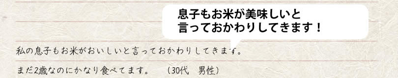 私の息子もお米がおいしいと言っておかわりしてきます。 まだ2歳なのにかなり食べてます。　30代　男性