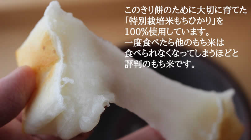 このきり餅のために大切に育てた 「特別栽培米もちひかり」を 100%使用しています。 一度食べたら他のもち米は 食べられなくなってしまうほどと 評判のもち米です。